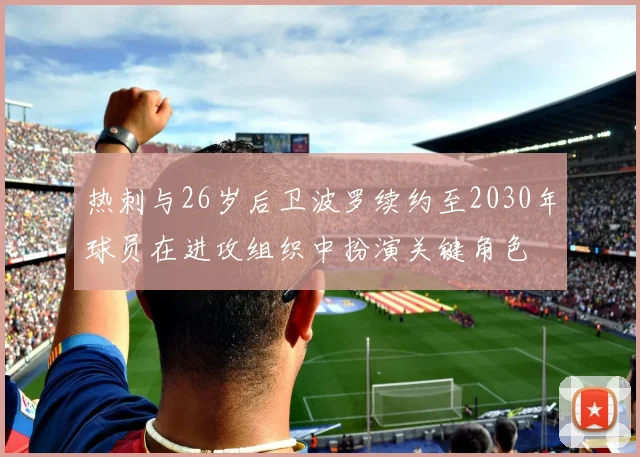 热刺与26岁后卫波罗续约至2030年球员在进攻组织中扮演关键角色