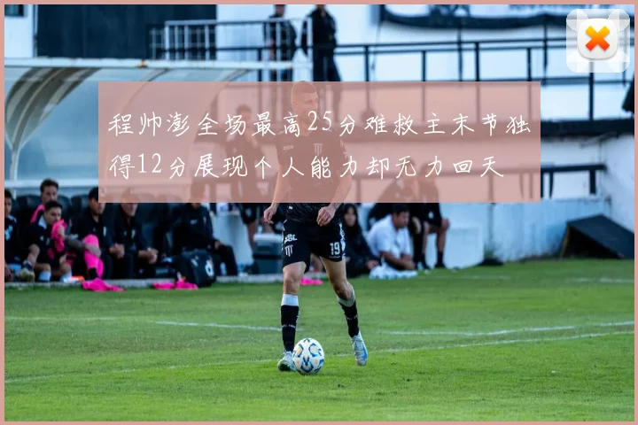 程帅澎全场最高25分难救主末节独得12分展现个人能力却无力回天