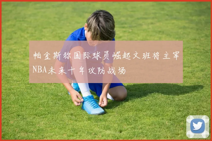 帕金斯称国际球员崛起文班将主宰NBA未来十年攻防战场