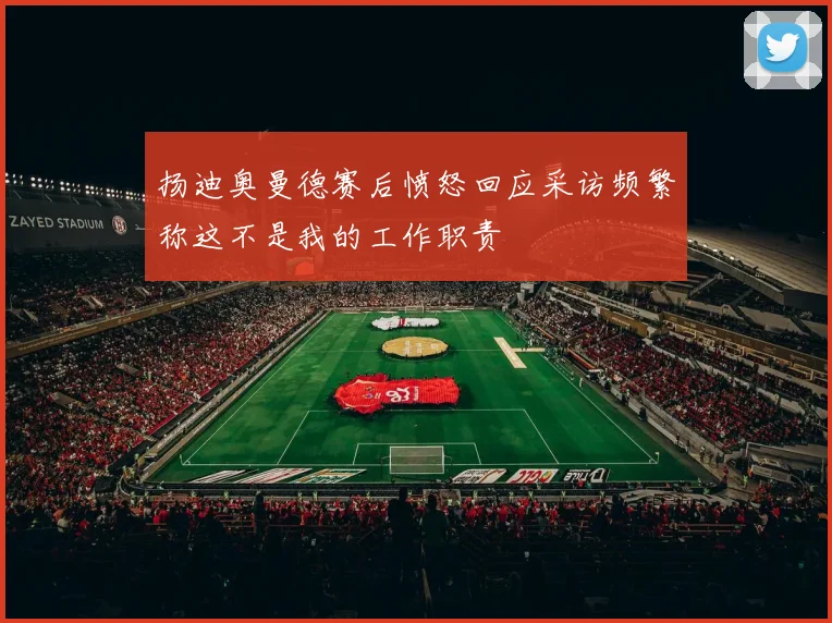 扬迪奥曼德赛后愤怒回应采访频繁称这不是我的工作职责