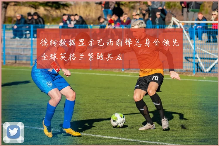 德转数据显示巴西前锋总身价领先全球英格兰紧随其后