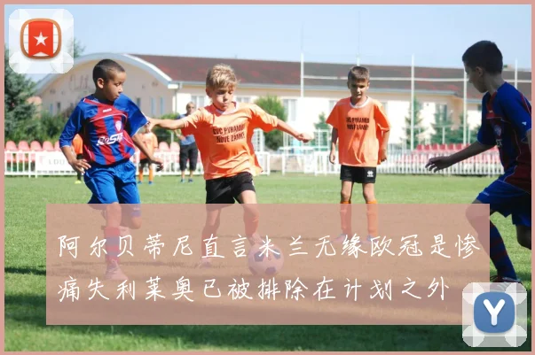 阿尔贝蒂尼直言米兰无缘欧冠是惨痛失利莱奥已被排除在计划之外