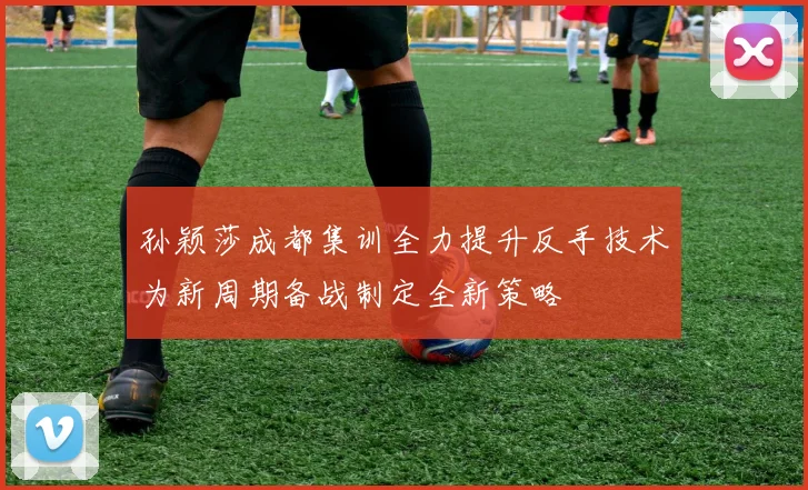 孙颖莎成都集训全力提升反手技术为新周期备战制定全新策略
