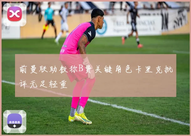 前曼联助教称B费关键角色卡里克批评无足轻重