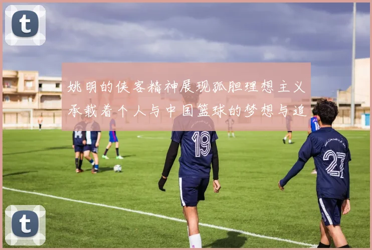 姚明的侠客精神展现孤胆理想主义承载着个人与中国篮球的梦想与追求