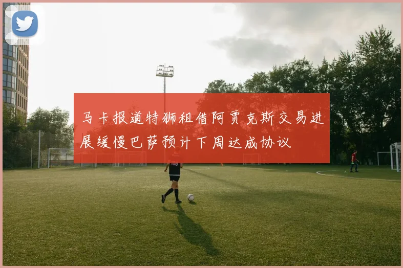 马卡报道特狮租借阿贾克斯交易进展缓慢巴萨预计下周达成协议