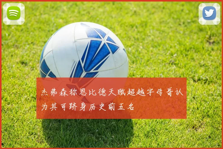 杰弗森称恩比德天赋超越字母哥认为其可跻身历史前五名
