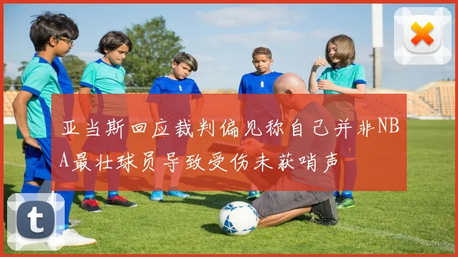 亚当斯回应裁判偏见称自己并非NBA最壮球员导致受伤未获哨声