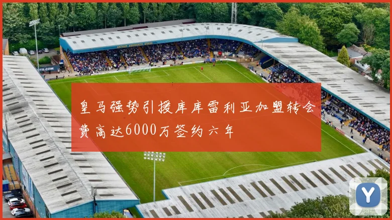皇马强势引援库库雷利亚加盟转会费高达6000万签约六年