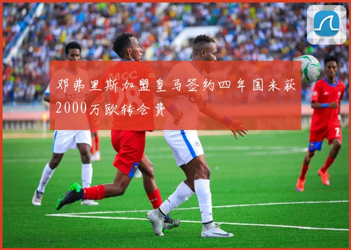 邓弗里斯加盟皇马签约四年国米获2000万欧转会费
