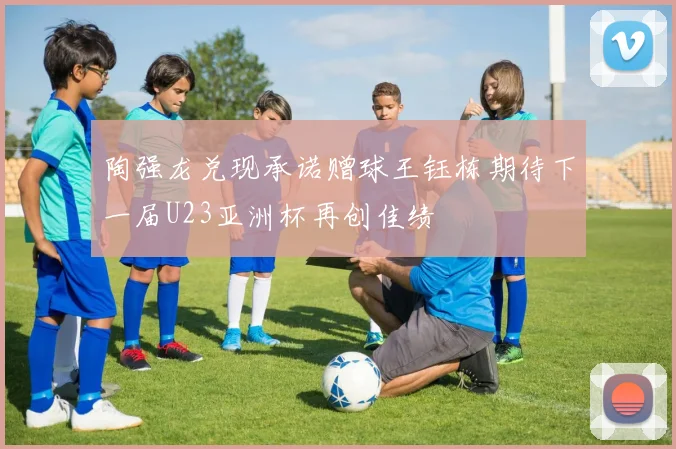 陶强龙兑现承诺赠球王钰栋期待下一届U23亚洲杯再创佳绩