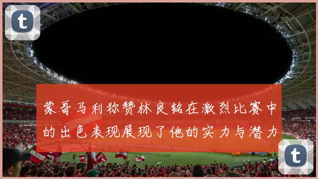 蒙哥马利称赞林良铭在激烈比赛中的出色表现展现了他的实力与潜力