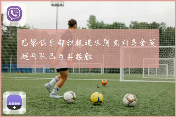 巴黎俱乐部积极追求阿克利乌舍英超两队已与其接触