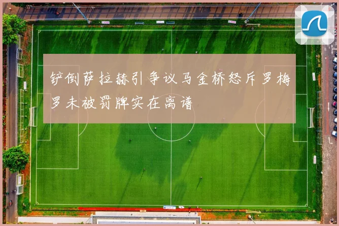铲倒萨拉赫引争议马金桥怒斥罗梅罗未被罚牌实在离谱