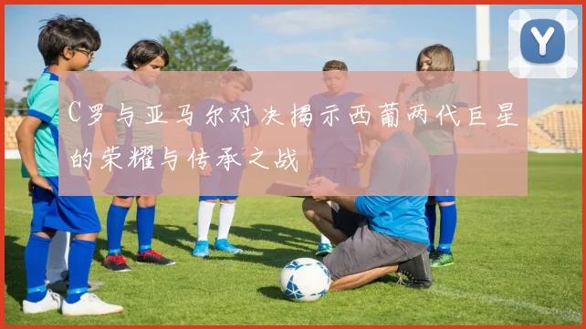 C罗与亚马尔对决揭示西葡两代巨星的荣耀与传承之战