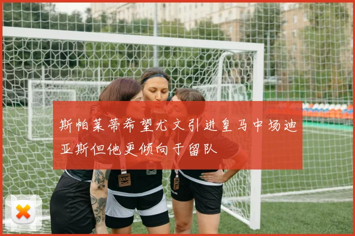 斯帕莱蒂希望尤文引进皇马中场迪亚斯但他更倾向于留队