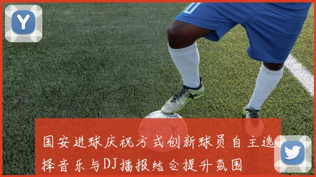 国安进球庆祝方式创新球员自主选择音乐与DJ播报结合提升氛围