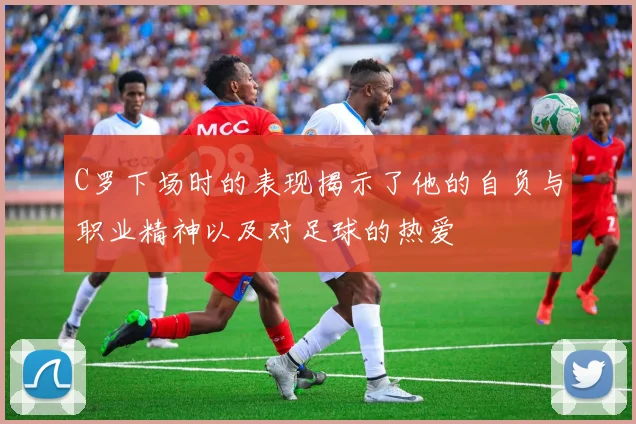 C罗下场时的表现揭示了他的自负与职业精神以及对足球的热爱