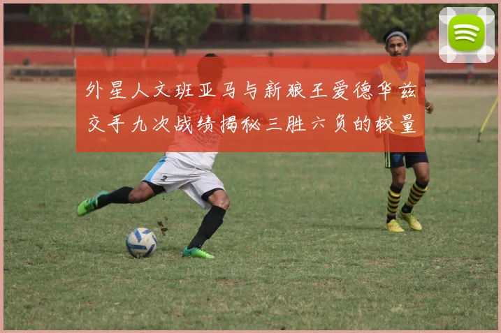 外星人文班亚马与新狼王爱德华兹交手九次战绩揭秘三胜六负的较量分析