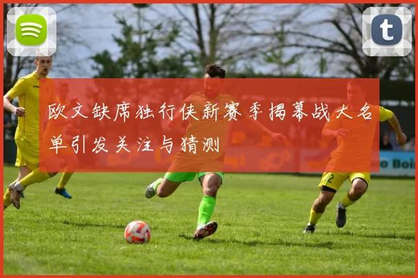 欧文缺席独行侠新赛季揭幕战大名单引发关注与猜测