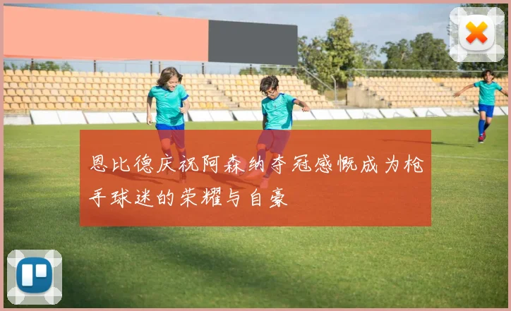 恩比德庆祝阿森纳夺冠感慨成为枪手球迷的荣耀与自豪
