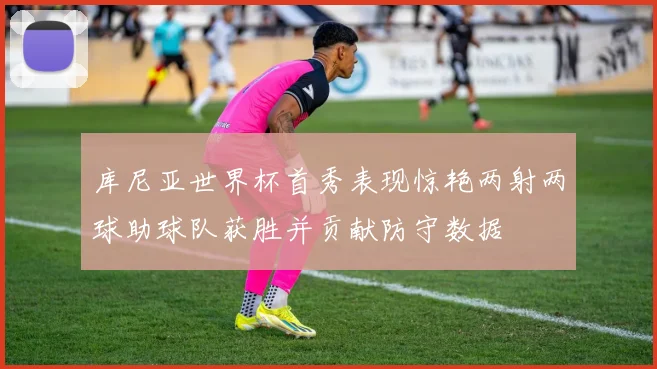 库尼亚世界杯首秀表现惊艳两射两球助球队获胜并贡献防守数据