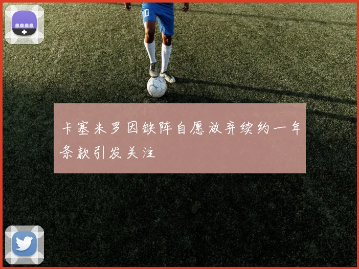 卡塞米罗因缺阵自愿放弃续约一年条款引发关注