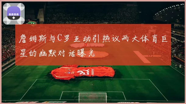 詹姆斯与C罗互动引热议两大体育巨星的幽默对话曝光