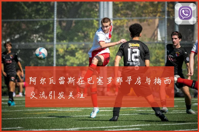 阿尔瓦雷斯在巴塞罗那寻房与梅西交流引发关注